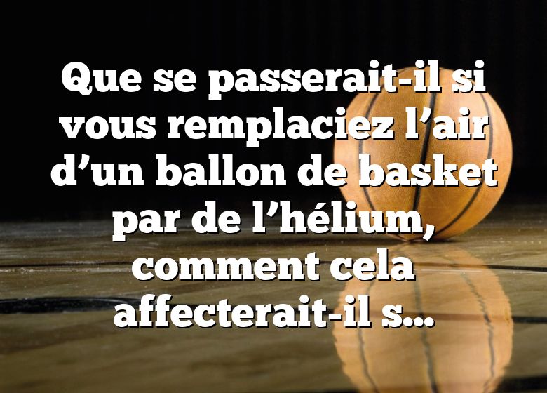 Que se passerait-il si vous remplaciez l’air d’un ballon de basket par de l’hélium, comment cela affecterait-il son rebond ?